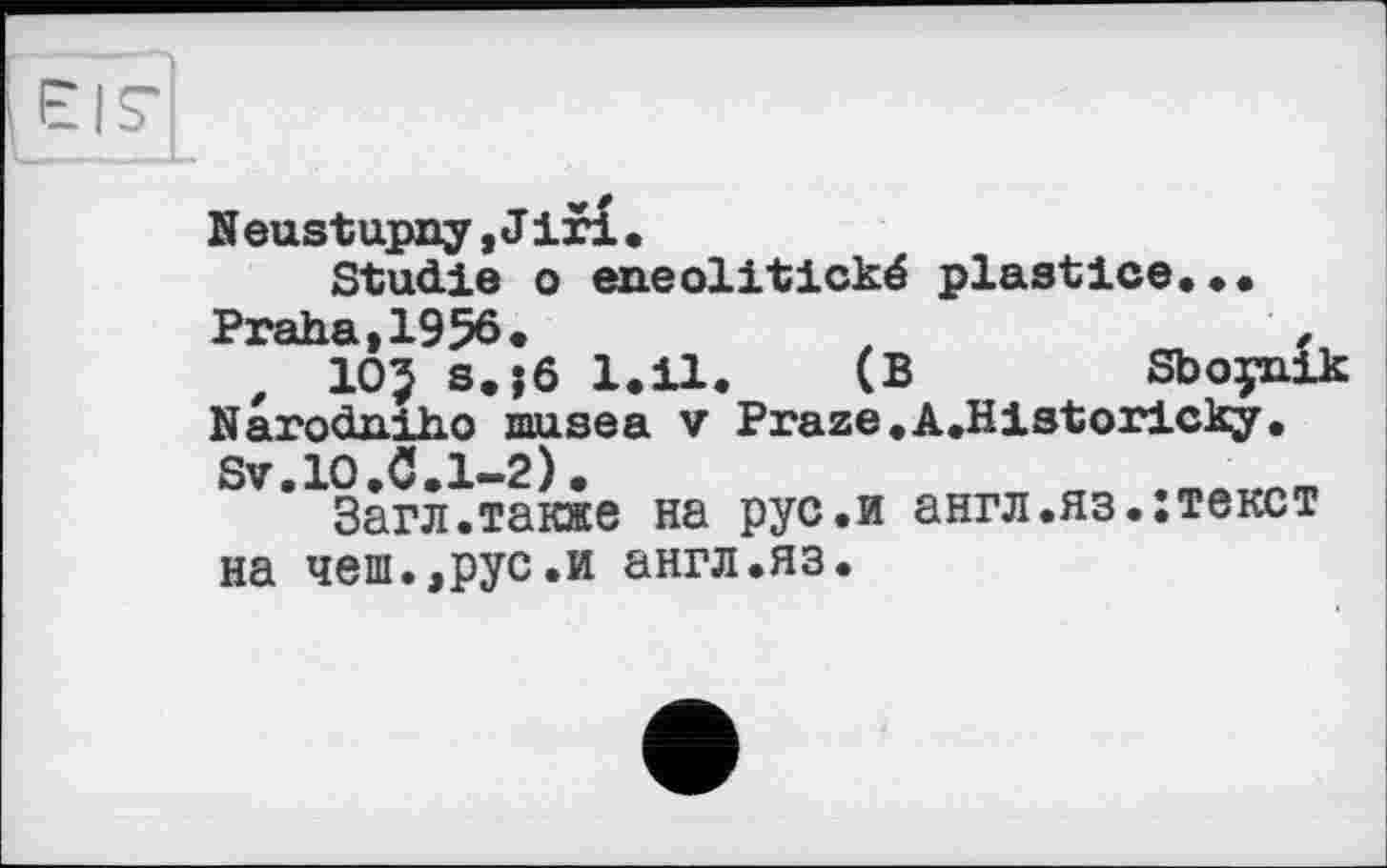 ﻿Е|7
Neustupny,Jiri•
Studie о eneolitické plastice...
Praha,1956.	t
, 10$ s.jô 1.11. (B	Sboynik
Narodniho muse a v Praze.A.Historicky.
Sv.lO.C.1-2).
Загл.также на рус.и англ.яз.:текст на чеш.,рус.и англ.яз.